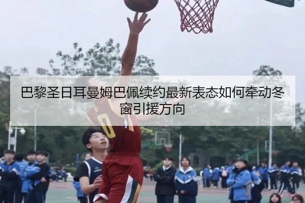 巴黎圣日耳曼姆巴佩续约最新表态如何牵动冬窗引援方向